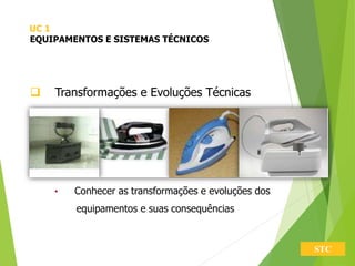STC
 Transformações e Evoluções Técnicas
• Conhecer as transformações e evoluções dos
equipamentos e suas consequências
UC 1
EQUIPAMENTOS E SISTEMAS TÉCNICOS
 