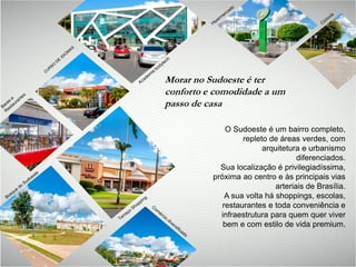 O Sudoeste é um bairro completo,
repleto de áreas verdes, com
arquitetura e urbanismo
diferenciados.
Sua localização é privilegiadíssima,
próxima ao centro e às principais vias
arteriais de Brasília.
A sua volta há shoppings, escolas,
restaurantes e toda conveniência e
infraestrutura para quem quer viver
bem e com estilo de vida premium.
Morar no Sudoeste é ter
conforto e comodidade a um
passo de casa
 