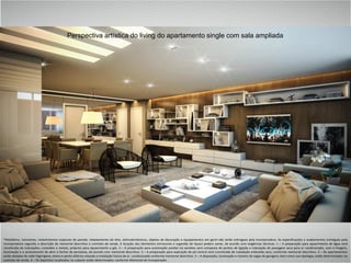 *Mobiliário, luminárias, revestimentos especiais de parede, rebaixamento de teto, eletrodomésticos, objetos de decoração e equipamentos em geral não serão entregues pela Incorporadora. As especificações e acabamentos entregues pela
Incorporadora seguirão a descrição de memorial descritivo e contrato de venda. A locação dos elementos estruturais e sugestão de layout podem variar, de acordo com exigências técnicas. 1 – A preparação para aquecimento de água será
constituída de tubulações, conexões e metais, próprios para aquecimento a gás. 2 – A preparação para automação predial via wireless será composta de pontos de ligação e tubulação de passagem seca para ar condicionado, som e imagem,
iluminação e o acionamento de abrir e fechar de persianas, de acordo com memorial descritivo. 3 – A preparação para aspiração de pó central será constituída de tubulação embutida seca, conforme memorial descritivo. 4 – Os apartamentos
serão dotados de rede frigorígena, dreno e ponto elétrico visando a instalação futura de ar condicionado conforme memorial descritivo. 5 – A disposição, localização e número de vagas de garagem, bem como sua tipologia, estão determinados no
contrato de venda. 6 – Os depósitos localizados no subsolo estão determinados conforme Memorial de Incorporação.
Perspectiva artística do living do apartamento single com sala ampliada
 