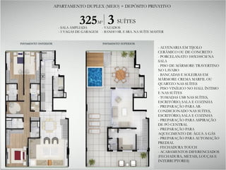 - ALVENARIA EM TIJOLO
CERÂMICO OU DE CONCRETO
- PORCELANATO 100X100CM NA
SALA
- PISO DE MÁRMORE TRAVERTINO
NO LAVABO
- BANCADAS E SOLEIRAS EM
MÁRMORE CREMA MARFIL OU
QUARTZO NAS SUÍTES
- PISO VINÍLICO NO HALL ÍNTIMO
E NAS SUÍTES
- TOMADAS USB NAS SUÍTES,
ESCRITÓRIO, SALA E COZINHA
- PREPARAÇÃO PARA AR-
CONDICIONADO NAS SUÍTES,
ESCRITÓRIO, SALA E COZINHA
- PREPARAÇÃO PARA ASPIRAÇÃO
DE PÓ CENTRAL
- PREPARAÇÃO PARA
AQUECIMENTO DE ÁGUA A GÁS
- PREPARAÇÃO PARA AUTOMAÇÃO
PREDIAL
- FECHADURA TOUCH
- ACABAMENTOS DIFERENCIADOS
(FECHADURA, METAIS, LOUÇAS E
INTERRUPTORES)
325M² 3 SUÍTES
- SALA AMPLIADA
- 5 VAGAS DE GARAGEM
- VAZADOS
- BANHO SR. E SRA. NA SUÍTE MASTER
APARTAMENTO DUPLEX (MEIO) + DEPÓSITO PRIVATIVO
 