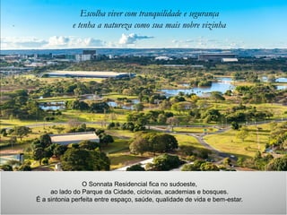 Escolha viver com tranquilidade e segurança
e tenha a natureza como sua mais nobre vizinha
O Sonnata Residencial fica no sudoeste,
ao lado do Parque da Cidade, ciclovias, academias e bosques.
É a sintonia perfeita entre espaço, saúde, qualidade de vida e bem-estar.
 