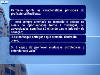 Carmello aponta as características principais do
profissional Resiliente:

1- está sempre antenado no mercado e detecta os
sinais de oportunidades frente à mudanças, ou
adversidades, sem ficar só olhando para o lado ruim da
situação;
2-ele consegue entregar o que promete, dentro do
prazo;

3- é capaz de promover mudanças estratégicas e
entender seu valor".
 