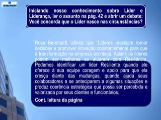 Iniciando nosso conhecimento sobre Líder e
Liderança, ler o assunto na pág. 42 e abrir um debate:
Você concorda que o Líder nasce nas circunstâncias?


  Rosa Bernhoeft, afirma que “Líderes precisam tomar
  decisões e promover inovação constantemente para que
  a transformação na empresa aconteça. Assim, os lideres
  podem ser melhores se atuarem com Resiliência.
  Podemos identificar um líder Resiliente quando ele
  oferece à sua equipe coragem e apoio para que ela
  cresça diante das mudanças, quando ajuda seus
  colaboradores a se anteciparem a algumas situações e
  produz coerência estratégica que possa ser percebida e
  valorizada por seus clientes e funcionários.
  Cont. leitura da página
 