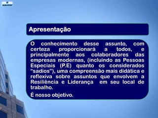 Apresentação

O conhecimento desse assunto, com
certeza     proporcionará a    todos,    e
principalmente aos colaboradores das
empresas modernas, (incluindo as Pessoas
Especiais (P.E) quanto os considerados
“sadios”), uma compreensão mais didática e
reflexiva sobre assuntos que envolvem a
Resiliência e Liderança em seu local de
trabalho.
É nosso objetivo.
 