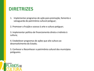 DIRETRIZES
1. Implementar programas de ação para promoção, fomento e
   salvaguarda do patrimônio cultural potiguar;

2. Promover a fruição e acesso à arte e cultura potiguar;

3. Implementar política de financiamento direto e indireto à
cultura;

4. Estabelecer programas de ações que alie cultura ao
desenvolvimento do Estado;

5. Conhecer e Reconhecer o patrimônio cultural dos municípios
potiguares.
 