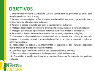 OBJETIVOS
1. Implementar o Plano Estadual de Cultura, válido para os próximos 10 anos, com
revisão prevista a cada 4 anos;
2. Manter as estratégias, ações e metas estabelecidas no plano, garantindo ser o
instrumento de planejamento estadual;
3. Ampliar o acesso e fruição aos bens e equipamentos culturais;
4. Proteger, reconhecer e valorizar a diversidade étnica, regional e cultural potiguar;
5. Proteger e promover o patrimônio histórico e artístico, material e imaterial;
6. Promover o direito à memória por meio dos museus, arquivos e coleções;
7. Promover o desenvolvimento sustentável da economia da cultura, o mercado
interno, o consumo cultural e a exportação de bens, serviços e conteúdos culturais
norteriograndense;
8. Reconhecer os saberes, conhecimentos e expressões das culturas populares
tradicionais e os direitos de seus detentores;
9. Qualificar a gestão na área cultural dos setores público e privado;
10. Descentralizar a implementação das políticas públicas da cultura;
11. Consolidar a gestão participativa e compartilhada na formulação das politicas
culturais.
 