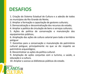 DESAFIOS
1. Criação do Sistema Estadual de Cultura e a adesão de todos
os municípios do Rio Grande do Norte;
2. Ampliar a formação e capacitação de gestores culturais;
3. Democratização e descentralização dos recursos do estado;
4. Ampliar a politica de circulação de bens e serviços culturais;
5. Ações de politica de conservação e manutenção dos
equipamentos públicos;
6. Ampliação das ações de cultura setorial para todo o território
potiguar
7. Garantias para a conservação e manutenção do patrimônio
cultural potiguar, principalmente no que se diz respeito ao
patrimônio arqueológico;
8. Descentralizar as ações da política cultural.
9. Ampliação de ações conjuntas com o turismo, a saúde, a
educação e a cultura.
10. Ampliar o acesso as bibliotecas públicas do estado.
 