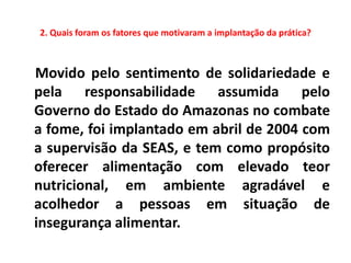 2. Quais foram os fatores que motivaram a implantação da prática?



Movido pelo sentimento de solidariedade e
pela responsabilidade assumida pelo
Governo do Estado do Amazonas no combate
a fome, foi implantado em abril de 2004 com
a supervisão da SEAS, e tem como propósito
oferecer alimentação com elevado teor
nutricional, em ambiente agradável e
acolhedor a pessoas em situação de
insegurança alimentar.
 