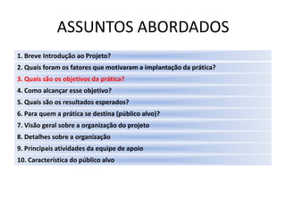 ASSUNTOS ABORDADOS
1. Breve Introdução ao Projeto?
2. Quais foram os fatores que motivaram a implantação da prática?
3. Quais são os objetivos da prática?
4. Como alcançar esse objetivo?
5. Quais são os resultados esperados?
6. Para quem a prática se destina (público alvo)?
7. Visão geral sobre a organização do projeto
8. Detalhes sobre a organização
9. Principais atividades da equipe de apoio
10. Característica do público alvo
 