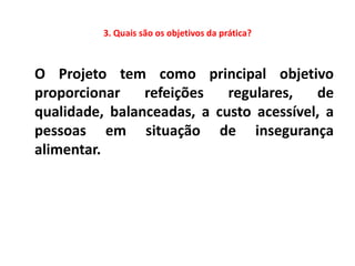 3. Quais são os objetivos da prática?



O Projeto tem como principal objetivo
proporcionar    refeições   regulares,   de
qualidade, balanceadas, a custo acessível, a
pessoas em situação de insegurança
alimentar.
 