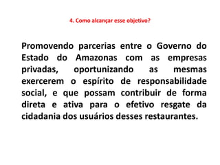 4. Como alcançar esse objetivo?



Promovendo parcerias entre o Governo do
Estado do Amazonas com as empresas
privadas,   oportunizando      as    mesmas
exercerem o espírito de responsabilidade
social, e que possam contribuir de forma
direta e ativa para o efetivo resgate da
cidadania dos usuários desses restaurantes.
 