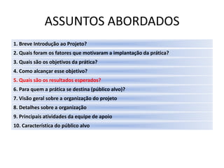 ASSUNTOS ABORDADOS
1. Breve Introdução ao Projeto?
2. Quais foram os fatores que motivaram a implantação da prática?
3. Quais são os objetivos da prática?
4. Como alcançar esse objetivo?
5. Quais são os resultados esperados?
6. Para quem a prática se destina (público alvo)?
7. Visão geral sobre a organização do projeto
8. Detalhes sobre a organização
9. Principais atividades da equipe de apoio
10. Característica do público alvo
 