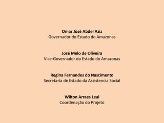 Omar José Abdel Aziz
  Governador do Estado do Amazonas


         José Melo de Oliveira
Vice-Governador do Estado do Amazonas


   Regina Fernandes do Nascimento
Secretaria de Estado da Assistencia Social


          Wilton Arraes Leal
        Coordenação do Projeto
 