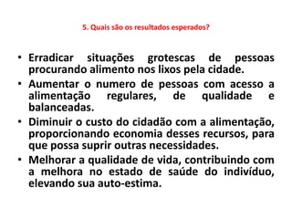 5. Quais são os resultados esperados?


• Erradicar situações grotescas de pessoas
  procurando alimento nos lixos pela cidade.
• Aumentar o numero de pessoas com acesso a
  alimentação regulares, de qualidade e
  balanceadas.
• Diminuir o custo do cidadão com a alimentação,
  proporcionando economia desses recursos, para
  que possa suprir outras necessidades.
• Melhorar a qualidade de vida, contribuindo com
  a melhora no estado de saúde do indivíduo,
  elevando sua auto-estima.
 