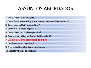 ASSUNTOS ABORDADOS
1. Breve Introdução ao Projeto?
2. Quais foram os fatores que motivaram a implantação da prática?
3. Quais são os objetivos da prática?
4. Como alcançar esse objetivo?
5. Quais são os resultados esperados?
6. Para quem a prática se destina (público alvo)?
7. Visão geral sobre a organização do projeto
8. Detalhes sobre a organização
9. Principais atividades da equipe de apoio
10. Característica do público alvo
 