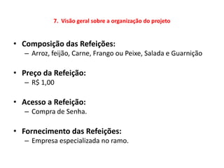 7. Visão geral sobre a organização do projeto


• Composição das Refeições:
   – Arroz, feijão, Carne, Frango ou Peixe, Salada e Guarnição

• Preço da Refeição:
   – R$ 1,00

• Acesso a Refeição:
   – Compra de Senha.

• Fornecimento das Refeições:
   – Empresa especializada no ramo.
 