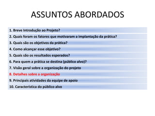 ASSUNTOS ABORDADOS
1. Breve Introdução ao Projeto?
2. Quais foram os fatores que motivaram a implantação da prática?
3. Quais são os objetivos da prática?
4. Como alcançar esse objetivo?
5. Quais são os resultados esperados?
6. Para quem a prática se destina (público alvo)?
7. Visão geral sobre a organização do projeto
8. Detalhes sobre a organização
9. Principais atividades da equipe de apoio
10. Característica do público alvo
 