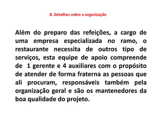 8. Detalhes sobre a organização



Além do preparo das refeições, a cargo de
uma empresa especializada no ramo, o
restaurante necessita de outros tipo de
serviços, esta equipe de apoio compreende
de 1 gerente e 4 auxiliares com o propósito
de atender de forma fraterna as pessoas que
ali procuram, responsáveis também pela
organização geral e são os mantenedores da
boa qualidade do projeto.
 