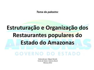 Tema da palestra:




Estruturação e Organização dos
  Restaurantes populares do
     Estado do Amazonas

            Elaborado por: Miguel Bonafe
           Fonte de Dados: Sistema Atend
                   Manaus 2012
 