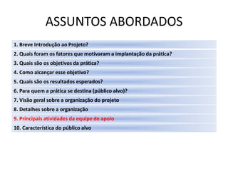 ASSUNTOS ABORDADOS
1. Breve Introdução ao Projeto?
2. Quais foram os fatores que motivaram a implantação da prática?
3. Quais são os objetivos da prática?
4. Como alcançar esse objetivo?
5. Quais são os resultados esperados?
6. Para quem a prática se destina (público alvo)?
7. Visão geral sobre a organização do projeto
8. Detalhes sobre a organização
9. Principais atividades da equipe de apoio
10. Característica do público alvo
 