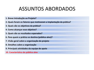 ASSUNTOS ABORDADOS
1. Breve Introdução ao Projeto?
2. Quais foram os fatores que motivaram a implantação da prática?
3. Quais são os objetivos da prática?
4. Como alcançar esse objetivo?
5. Quais são os resultados esperados?
6. Para quem a prática se destina (público alvo)?
7. Visão geral sobre a organização do projeto
8. Detalhes sobre a organização
9. Principais atividades da equipe de apoio
10. Característica do público alvo
 