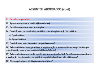 ASSUNTOS ABORDADOS (cont)

11. Desafios superados
12. Aprendendo com a pratica (Know how)
13. Detalhe sobre o acesso a refeição
14. Quais foram os resultados, obtidos com a implantação da prática:
   a) Qualitativos
   b) Quantitativos
15) Quais foram seus impactos no público-alvo?
16) Existem fatores que garantem a implantação e a execução ao longo do tempo,
contribuindo para a sua sustentabilidade? Quais?
17) Existem instrumentos de monitoramento e Avaliação? Detalhe como é realizada
a avaliação dos impactos da prática e quais indicadores são utilizados?
18) Cite os principais obstáculos enfrentados?
 