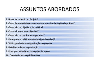 ASSUNTOS ABORDADOS
1. Breve Introdução ao Projeto?
2. Quais foram os fatores que motivaram a implantação da prática?
3. Quais são os objetivos da prática?
4. Como alcançar esse objetivo?
5. Quais são os resultados esperados?
6. Para quem a prática se destina (público alvo)?
7. Visão geral sobre a organização do projeto
8. Detalhes sobre a organização
9. Principais atividades da equipe de apoio
10. Característica do público alvo
 