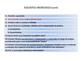 ASSUNTOS ABORDADOS (cont)

11. Desafios superados
12. Aprendendo com a pratica (Know how)
13. Detalhe sobre o acesso a refeição
14. Quais foram os resultados, obtidos com a implantação da prática:
   a) Qualitativos
   b) Quantitativos
15) Quais foram seus impactos no público-alvo?
16) Existem fatores que garantem a implantação e a execução ao longo do tempo,
contribuindo para a sua sustentabilidade? Quais?
17) Existem instrumentos de monitoramento e Avaliação? Detalhe como é realizada
a avaliação dos impactos da prática e quais indicadores são utilizados?
18) Cite os principais obstáculos enfrentados?
 