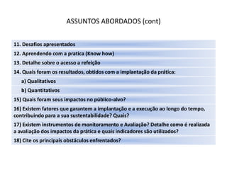 ASSUNTOS ABORDADOS (cont)

11. Desafios apresentados
12. Aprendendo com a pratica (Know how)
13. Detalhe sobre o acesso a refeição
14. Quais foram os resultados, obtidos com a implantação da prática:
   a) Qualitativos
   b) Quantitativos
15) Quais foram seus impactos no público-alvo?
16) Existem fatores que garantem a implantação e a execução ao longo do tempo,
contribuindo para a sua sustentabilidade? Quais?
17) Existem instrumentos de monitoramento e Avaliação? Detalhe como é realizada
a avaliação dos impactos da prática e quais indicadores são utilizados?
18) Cite os principais obstáculos enfrentados?
 