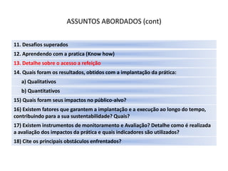 ASSUNTOS ABORDADOS (cont)

11. Desafios superados
12. Aprendendo com a pratica (Know how)
13. Detalhe sobre o acesso a refeição
14. Quais foram os resultados, obtidos com a implantação da prática:
   a) Qualitativos
   b) Quantitativos
15) Quais foram seus impactos no público-alvo?
16) Existem fatores que garantem a implantação e a execução ao longo do tempo,
contribuindo para a sua sustentabilidade? Quais?
17) Existem instrumentos de monitoramento e Avaliação? Detalhe como é realizada
a avaliação dos impactos da prática e quais indicadores são utilizados?
18) Cite os principais obstáculos enfrentados?
 