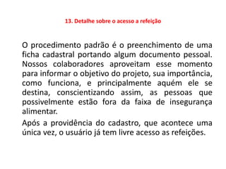 13. Detalhe sobre o acesso a refeição


O procedimento padrão é o preenchimento de uma
ficha cadastral portando algum documento pessoal.
Nossos colaboradores aproveitam esse momento
para informar o objetivo do projeto, sua importância,
como funciona, e principalmente aquém ele se
destina, conscientizando assim, as pessoas que
possivelmente estão fora da faixa de insegurança
alimentar.
Após a providência do cadastro, que acontece uma
única vez, o usuário já tem livre acesso as refeições.
 