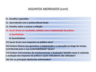 ASSUNTOS ABORDADOS (cont)

11. Desafios superados
12. Aprendendo com a pratica (Know how)
13. Detalhe sobre o acesso a refeição
14. Quais foram os resultados, obtidos com a implantação da prática:
   a) Qualitativos
   b) Quantitativos
15) Quais foram seus impactos no público-alvo?
16) Existem fatores que garantem a implantação e a execução ao longo do tempo,
contribuindo para a sua sustentabilidade? Quais?
17) Existem instrumentos de monitoramento e Avaliação? Detalhe como é realizada
a avaliação dos impactos da prática e quais indicadores são utilizados?
18) Cite os principais obstáculos enfrentados?
 
