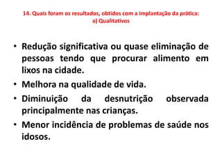 14. Quais foram os resultados, obtidos com a implantação da prática:
                             a) Qualitativos



• Redução significativa ou quase eliminação de
  pessoas tendo que procurar alimento em
  lixos na cidade.
• Melhora na qualidade de vida.
• Diminuição da desnutrição observada
  principalmente nas crianças.
• Menor incidência de problemas de saúde nos
  idosos.
 