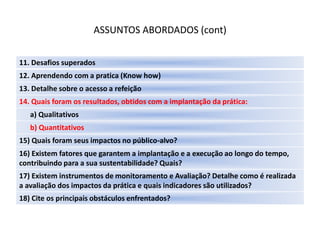 ASSUNTOS ABORDADOS (cont)

11. Desafios superados
12. Aprendendo com a pratica (Know how)
13. Detalhe sobre o acesso a refeição
14. Quais foram os resultados, obtidos com a implantação da prática:
   a) Qualitativos
   b) Quantitativos
15) Quais foram seus impactos no público-alvo?
16) Existem fatores que garantem a implantação e a execução ao longo do tempo,
contribuindo para a sua sustentabilidade? Quais?
17) Existem instrumentos de monitoramento e Avaliação? Detalhe como é realizada
a avaliação dos impactos da prática e quais indicadores são utilizados?
18) Cite os principais obstáculos enfrentados?
 