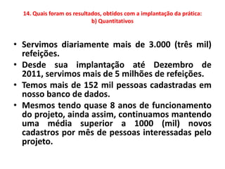 14. Quais foram os resultados, obtidos com a implantação da prática:
                            b) Quantitativos


• Servimos diariamente mais de 3.000 (três mil)
  refeições.
• Desde sua implantação até Dezembro de
  2011, servimos mais de 5 milhões de refeições.
• Temos mais de 152 mil pessoas cadastradas em
  nosso banco de dados.
• Mesmos tendo quase 8 anos de funcionamento
  do projeto, ainda assim, continuamos mantendo
  uma média superior a 1000 (mil) novos
  cadastros por mês de pessoas interessadas pelo
  projeto.
 