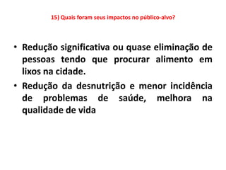 15) Quais foram seus impactos no público-alvo?



• Redução significativa ou quase eliminação de
  pessoas tendo que procurar alimento em
  lixos na cidade.
• Redução da desnutrição e menor incidência
  de problemas de saúde, melhora na
  qualidade de vida
 