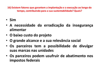 16) Existem fatores que garantem a implantação e a execução ao longo do
         tempo, contribuindo para a sua sustentabilidade? Quais?


• Sim
• A necessidade da erradicação da insegurança
  alimentar
• O baixo custo do projeto
• O grande alcance e a sua relevância social
• Os parceiros tem a possibilidade de divulgar
  suas marcas nas unidades
• Os parceiros podem usufruir de abatimento nos
  impostos federais
 