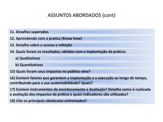 ASSUNTOS ABORDADOS (cont)

11. Desafios superados
12. Aprendendo com a pratica (Know how)
13. Detalhe sobre o acesso a refeição
14. Quais foram os resultados, obtidos com a implantação da prática:
   a) Qualitativos
   b) Quantitativos
15) Quais foram seus impactos no público-alvo?
16) Existem fatores que garantem a implantação e a execução ao longo do tempo,
contribuindo para a sua sustentabilidade? Quais?
17) Existem instrumentos de monitoramento e Avaliação? Detalhe como é realizada
a avaliação dos impactos da prática e quais indicadores são utilizados?
18) Cite os principais obstáculos enfrentados?
 