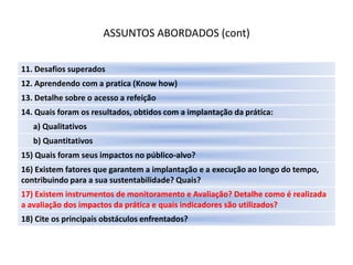 ASSUNTOS ABORDADOS (cont)

11. Desafios superados
12. Aprendendo com a pratica (Know how)
13. Detalhe sobre o acesso a refeição
14. Quais foram os resultados, obtidos com a implantação da prática:
   a) Qualitativos
   b) Quantitativos
15) Quais foram seus impactos no público-alvo?
16) Existem fatores que garantem a implantação e a execução ao longo do tempo,
contribuindo para a sua sustentabilidade? Quais?
17) Existem instrumentos de monitoramento e Avaliação? Detalhe como é realizada
a avaliação dos impactos da prática e quais indicadores são utilizados?
18) Cite os principais obstáculos enfrentados?
 