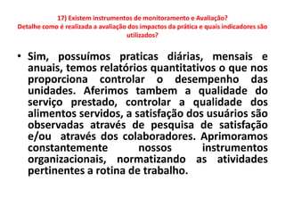 17) Existem instrumentos de monitoramento e Avaliação?
Detalhe como é realizada a avaliação dos impactos da prática e quais indicadores são
                                    utilizados?


• Sim, possuímos praticas diárias, mensais e
  anuais, temos relatórios quantitativos o que nos
  proporciona controlar o desempenho das
  unidades. Aferimos tambem a qualidade do
  serviço prestado, controlar a qualidade dos
  alimentos servidos, a satisfação dos usuários são
  observadas através de pesquisa de satisfação
  e/ou através dos colaboradores. Aprimoramos
  constantemente         nossos       instrumentos
  organizacionais, normatizando as atividades
  pertinentes a rotina de trabalho.
 