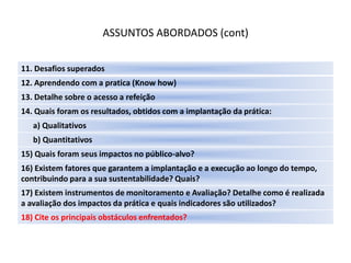 ASSUNTOS ABORDADOS (cont)

11. Desafios superados
12. Aprendendo com a pratica (Know how)
13. Detalhe sobre o acesso a refeição
14. Quais foram os resultados, obtidos com a implantação da prática:
   a) Qualitativos
   b) Quantitativos
15) Quais foram seus impactos no público-alvo?
16) Existem fatores que garantem a implantação e a execução ao longo do tempo,
contribuindo para a sua sustentabilidade? Quais?
17) Existem instrumentos de monitoramento e Avaliação? Detalhe como é realizada
a avaliação dos impactos da prática e quais indicadores são utilizados?
18) Cite os principais obstáculos enfrentados?
 
