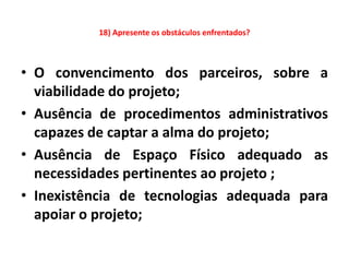 18) Apresente os obstáculos enfrentados?



• O convencimento dos parceiros, sobre a
  viabilidade do projeto;
• Ausência de procedimentos administrativos
  capazes de captar a alma do projeto;
• Ausência de Espaço Físico adequado as
  necessidades pertinentes ao projeto ;
• Inexistência de tecnologias adequada para
  apoiar o projeto;
 