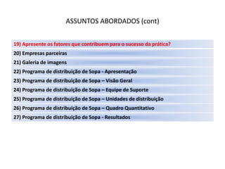 ASSUNTOS ABORDADOS (cont)

19) Apresente os fatores que contribuem para o sucesso da prática?
20) Empresas parceiras
21) Galeria de imagens
22) Programa de distribuição de Sopa - Apresentação
23) Programa de distribuição de Sopa – Visão Geral
24) Programa de distribuição de Sopa – Equipe de Suporte
25) Programa de distribuição de Sopa – Unidades de distribuição
26) Programa de distribuição de Sopa – Quadro Quantitativo
27) Programa de distribuição de Sopa - Resultados
 