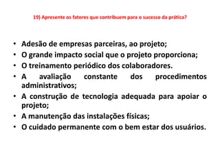 19) Apresente os fatores que contribuem para o sucesso da prática?



• Adesão de empresas parceiras, ao projeto;
• O grande impacto social que o projeto proporciona;
• O treinamento periódico dos colaboradores.
• A    avaliação   constante     dos    procedimentos
  administrativos;
• A construção de tecnologia adequada para apoiar o
  projeto;
• A manutenção das instalações físicas;
• O cuidado permanente com o bem estar dos usuários.
 