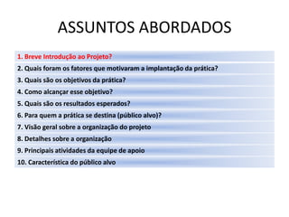 ASSUNTOS ABORDADOS
1. Breve Introdução ao Projeto?
2. Quais foram os fatores que motivaram a implantação da prática?
3. Quais são os objetivos da prática?
4. Como alcançar esse objetivo?
5. Quais são os resultados esperados?
6. Para quem a prática se destina (público alvo)?
7. Visão geral sobre a organização do projeto
8. Detalhes sobre a organização
9. Principais atividades da equipe de apoio
10. Característica do público alvo
 