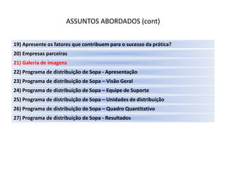 ASSUNTOS ABORDADOS (cont)

19) Apresente os fatores que contribuem para o sucesso da prática?
20) Empresas parceiras
21) Galeria de imagens
22) Programa de distribuição de Sopa - Apresentação
23) Programa de distribuição de Sopa – Visão Geral
24) Programa de distribuição de Sopa – Equipe de Suporte
25) Programa de distribuição de Sopa – Unidades de distribuição
26) Programa de distribuição de Sopa – Quadro Quantitativo
27) Programa de distribuição de Sopa - Resultados
 