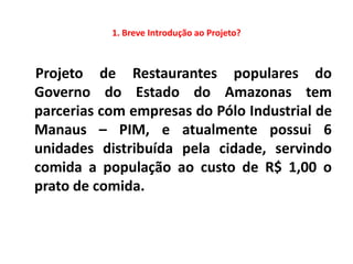 1. Breve Introdução ao Projeto?



Projeto de Restaurantes populares do
Governo do Estado do Amazonas tem
parcerias com empresas do Pólo Industrial de
Manaus – PIM, e atualmente possui 6
unidades distribuída pela cidade, servindo
comida a população ao custo de R$ 1,00 o
prato de comida.
 