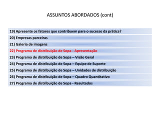 ASSUNTOS ABORDADOS (cont)

19) Apresente os fatores que contribuem para o sucesso da prática?
20) Empresas parceiras
21) Galeria de imagens
22) Programa de distribuição de Sopa - Apresentação
23) Programa de distribuição de Sopa – Visão Geral
24) Programa de distribuição de Sopa – Equipe de Suporte
25) Programa de distribuição de Sopa – Unidades de distribuição
26) Programa de distribuição de Sopa – Quadro Quantitativo
27) Programa de distribuição de Sopa - Resultados
 