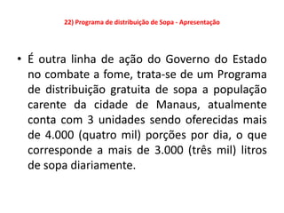 22) Programa de distribuição de Sopa - Apresentação




• É outra linha de ação do Governo do Estado
  no combate a fome, trata-se de um Programa
  de distribuição gratuita de sopa a população
  carente da cidade de Manaus, atualmente
  conta com 3 unidades sendo oferecidas mais
  de 4.000 (quatro mil) porções por dia, o que
  corresponde a mais de 3.000 (três mil) litros
  de sopa diariamente.
 