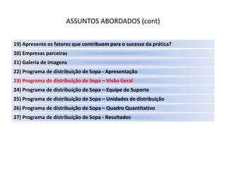 ASSUNTOS ABORDADOS (cont)

19) Apresente os fatores que contribuem para o sucesso da prática?
20) Empresas parceiras
21) Galeria de imagens
22) Programa de distribuição de Sopa - Apresentação
23) Programa de distribuição de Sopa – Visão Geral
24) Programa de distribuição de Sopa – Equipe de Suporte
25) Programa de distribuição de Sopa – Unidades de distribuição
26) Programa de distribuição de Sopa – Quadro Quantitativo
27) Programa de distribuição de Sopa - Resultados
 